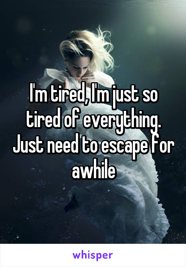 I'm tired, I'm just so tired of everything. Just need to escape for awhile