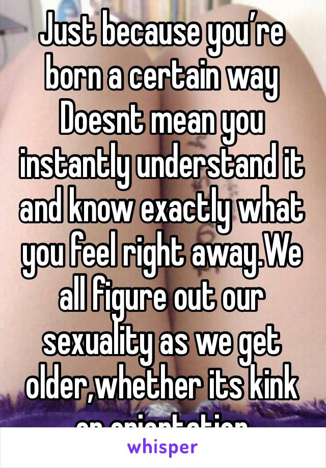 Just because you’re born a certain way Doesnt mean you instantly understand it and know exactly what you feel right away.We all figure out our sexuality as we get older,whether its kink or orientation