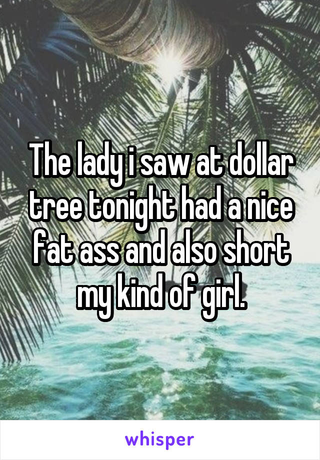 The lady i saw at dollar tree tonight had a nice fat ass and also short my kind of girl.