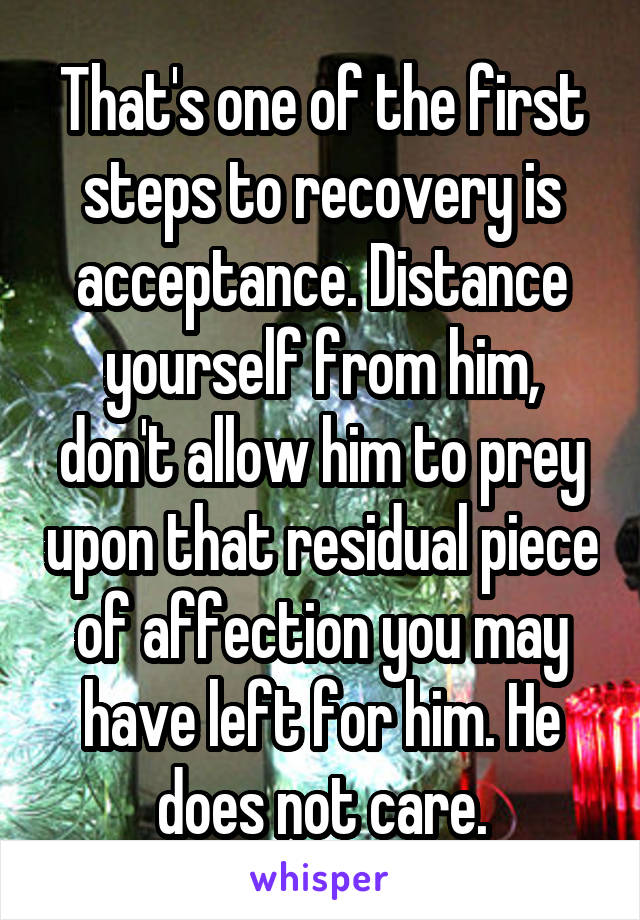 That's one of the first steps to recovery is acceptance. Distance yourself from him, don't allow him to prey upon that residual piece of affection you may have left for him. He does not care.
