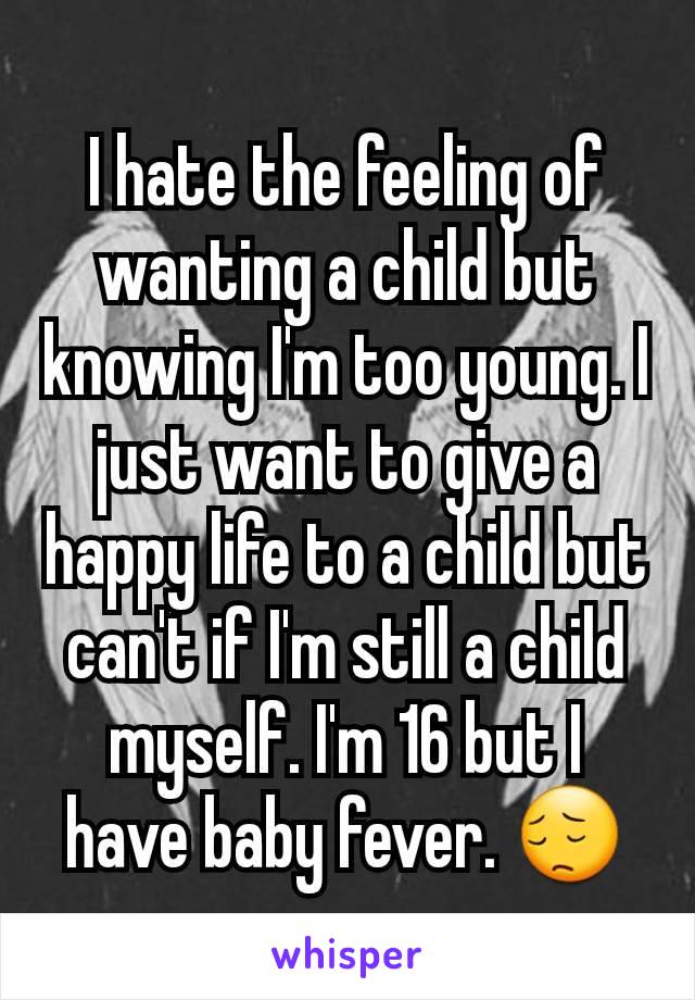 I hate the feeling of wanting a child but knowing I'm too young. I just want to give a happy life to a child but can't if I'm still a child myself. I'm 16 but I have baby fever. 😔