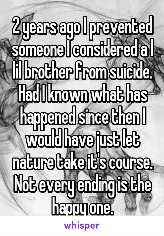 2 years ago I prevented someone I considered a l lil brother from suicide.
Had I known what has happened since then I would have just let nature take it's course. Not every ending is the happy one.