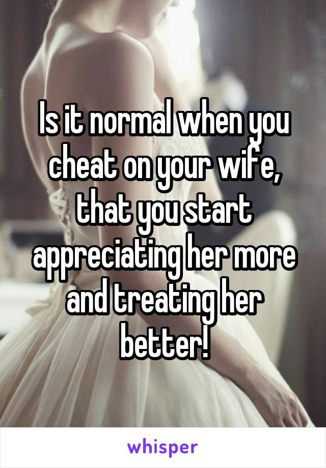 Is it normal when you cheat on your wife, that you start appreciating her more and treating her better!