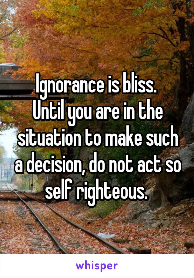 Ignorance is bliss. 
Until you are in the situation to make such a decision, do not act so self righteous. 
