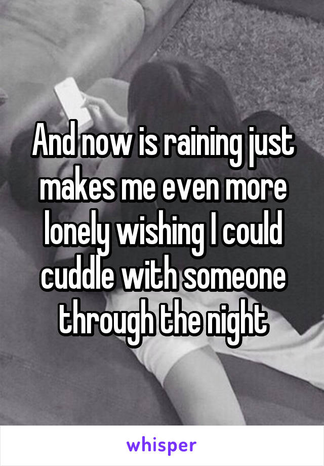 And now is raining just makes me even more lonely wishing I could cuddle with someone through the night