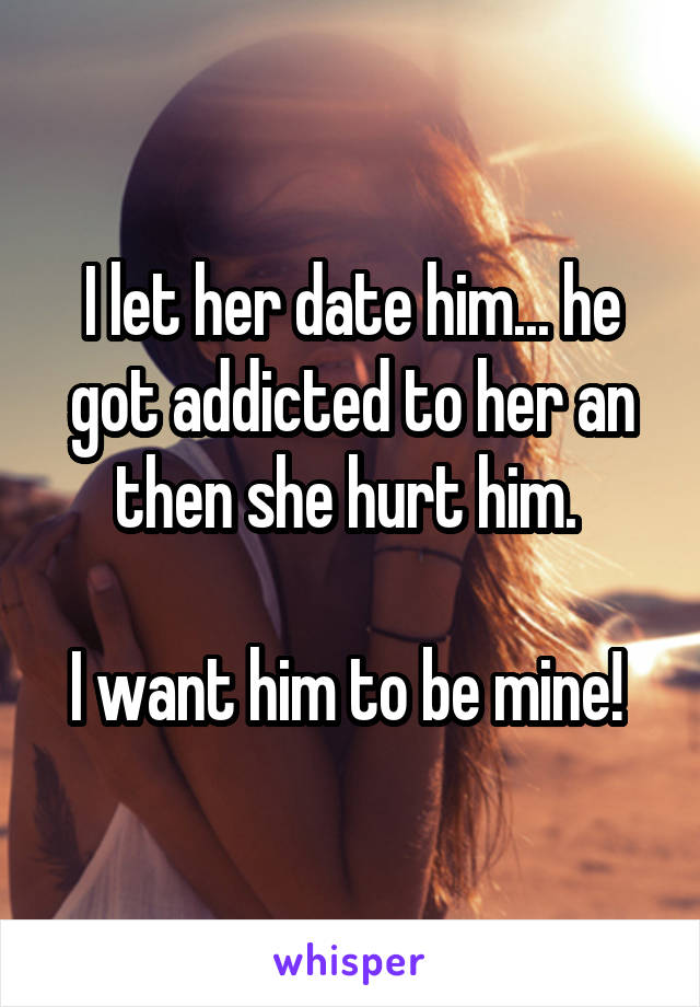 I let her date him... he got addicted to her an then she hurt him. 

I want him to be mine! 