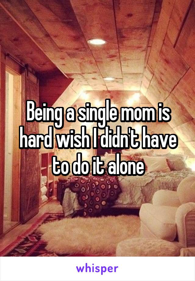 Being a single mom is hard wish I didn't have to do it alone