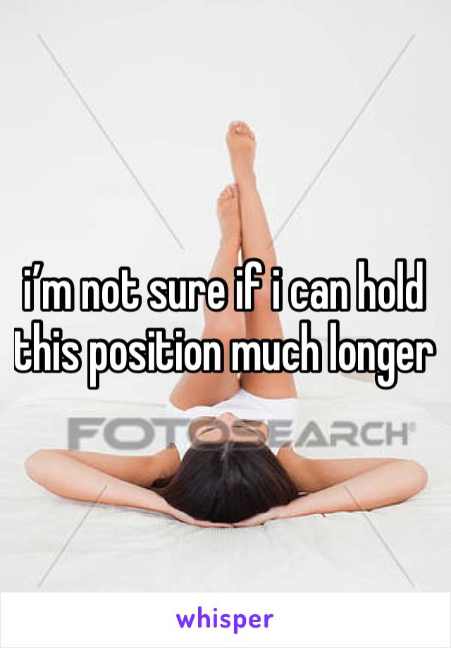 i’m not sure if i can hold this position much longer