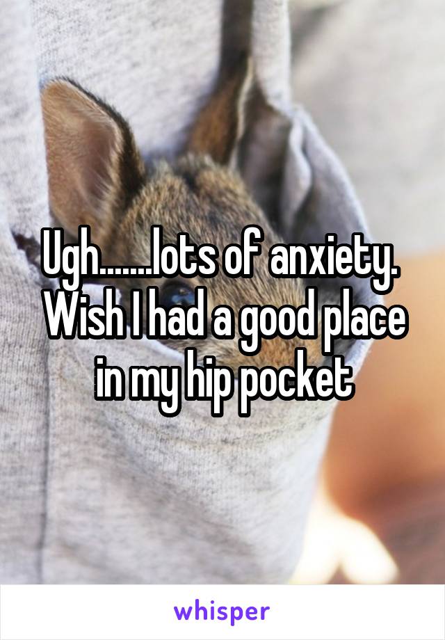 Ugh.......lots of anxiety.  Wish I had a good place in my hip pocket