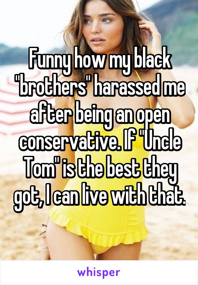 Funny how my black "brothers" harassed me after being an open conservative. If "Uncle Tom" is the best they got, I can live with that. 