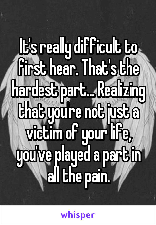 It's really difficult to first hear. That's the hardest part... Realizing that you're not just a victim of your life, you've played a part in all the pain.
