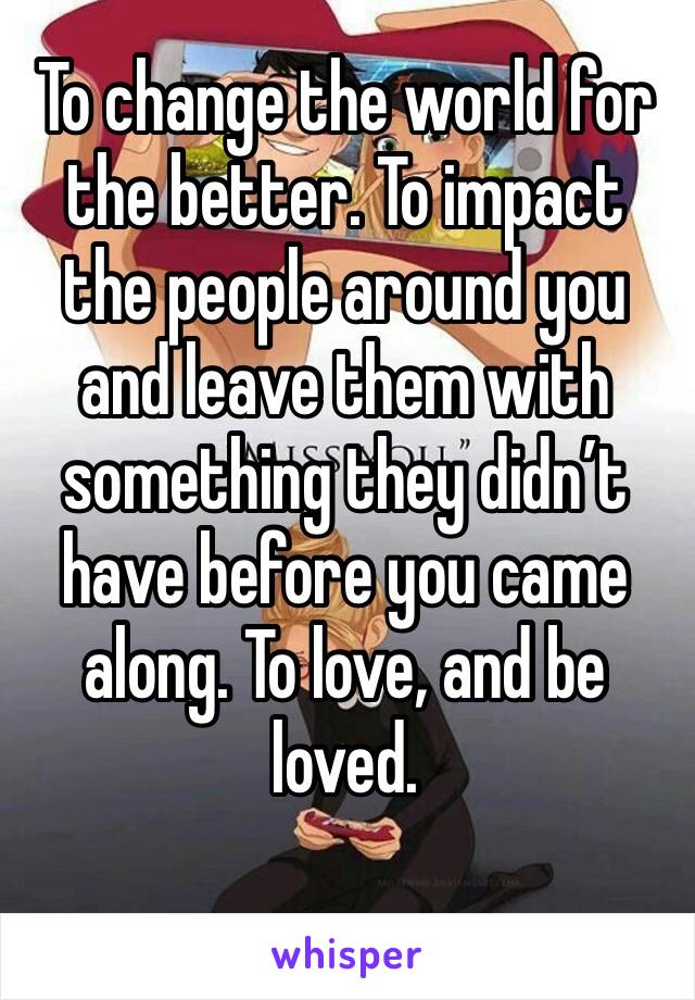 To change the world for the better. To impact the people around you and leave them with something they didn’t have before you came along. To love, and be loved.