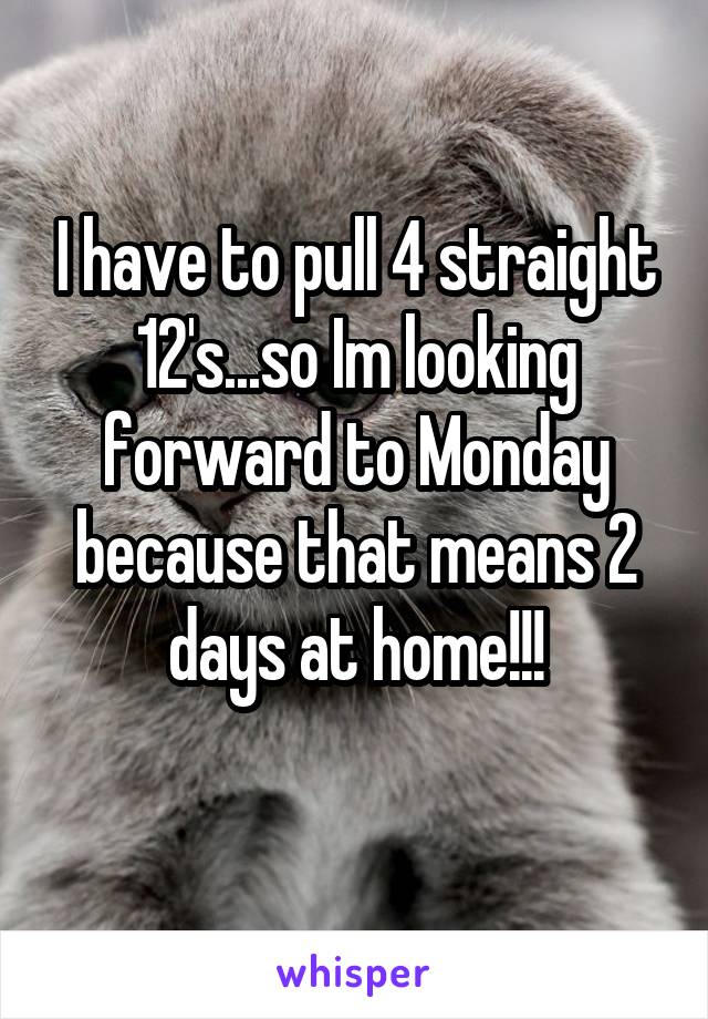 I have to pull 4 straight 12's...so Im looking forward to Monday because that means 2 days at home!!!
