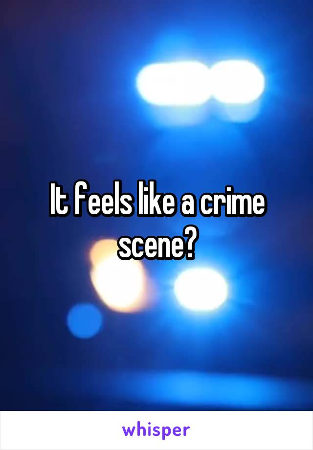 It feels like a crime scene?