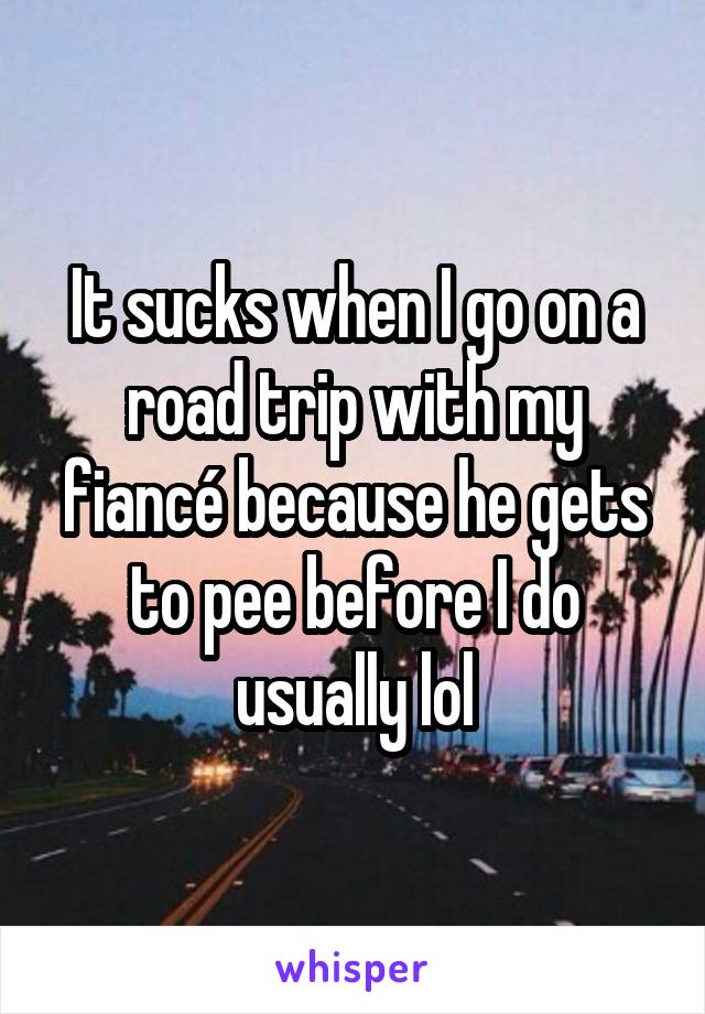 It sucks when I go on a road trip with my fiancé because he gets to pee before I do usually lol