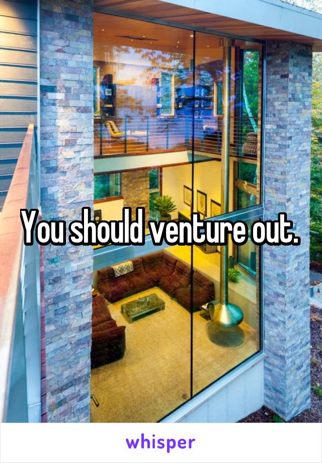 You should venture out. 