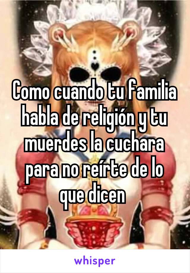 Como cuando tu familia habla de religión y tu muerdes la cuchara para no reírte de lo que dicen 