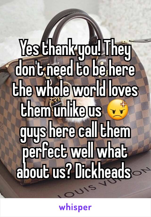 Yes thank you! They don't need to be here the whole world loves them unlike us 😡 guys here call them perfect well what about us? Dickheads 