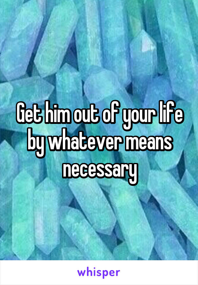 Get him out of your life by whatever means necessary