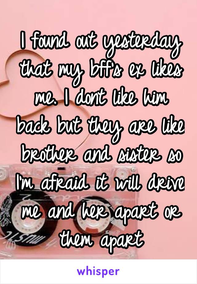 I found out yesterday that my bff's ex likes me. I dont like him back but they are like brother and sister so I'm afraid it will drive me and her apart or them apart