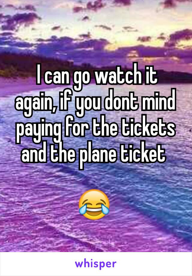  I can go watch it again, if you dont mind paying for the tickets and the plane ticket 

😂 