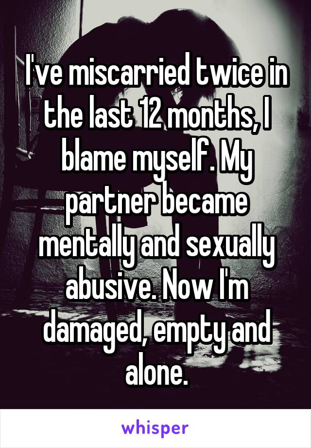 I've miscarried twice in the last 12 months, I blame myself. My partner became mentally and sexually abusive. Now I'm damaged, empty and alone.