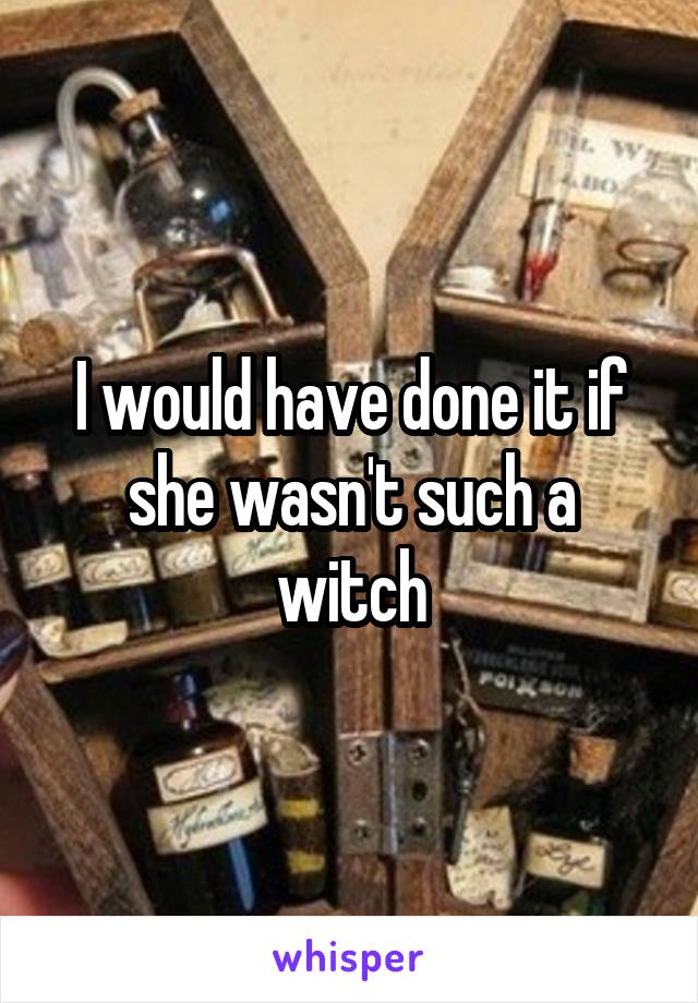 I would have done it if she wasn't such a witch