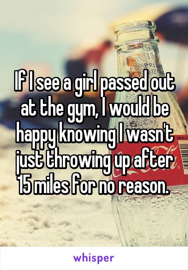 If I see a girl passed out at the gym, I would be happy knowing I wasn't just throwing up after 15 miles for no reason. 