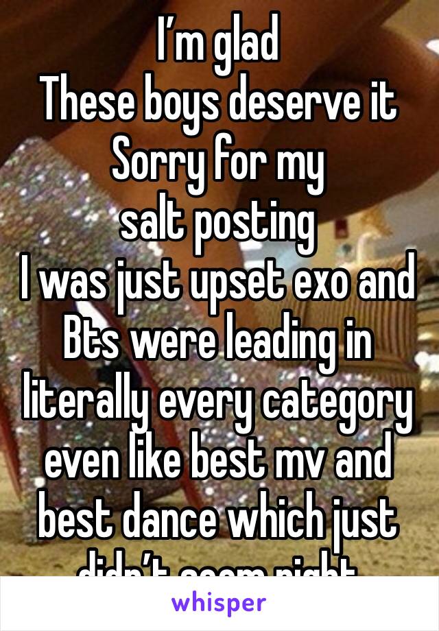 I’m glad 
These boys deserve it
Sorry for my salt posting 
I was just upset exo and Bts were leading in literally every category even like best mv and best dance which just didn’t seem right 