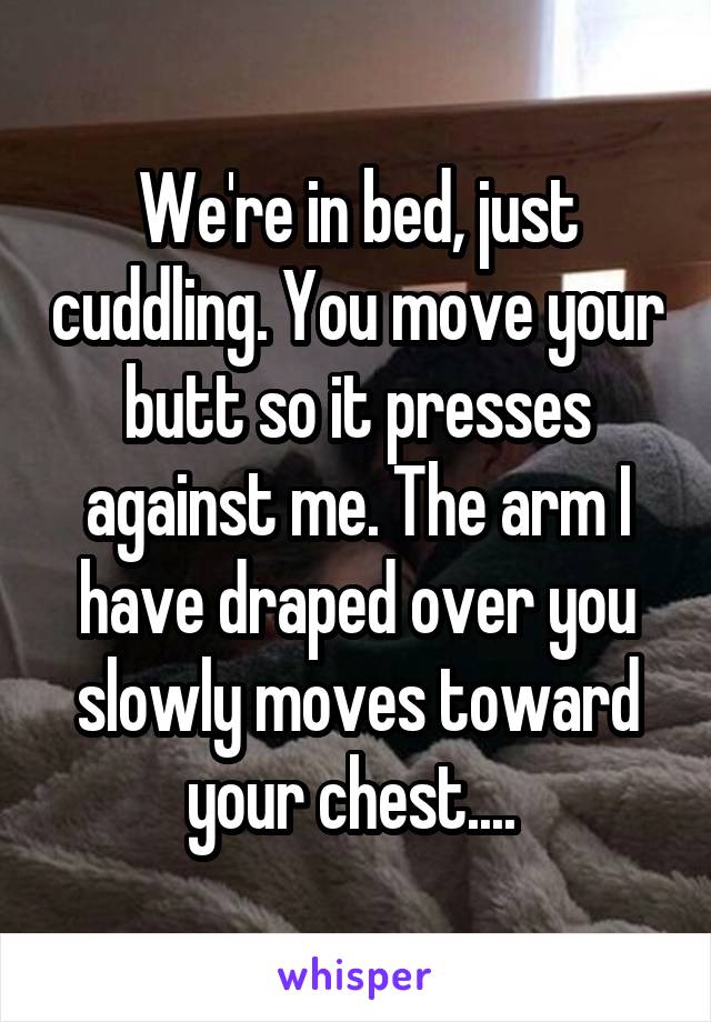 We're in bed, just cuddling. You move your butt so it presses against me. The arm I have draped over you slowly moves toward your chest.... 