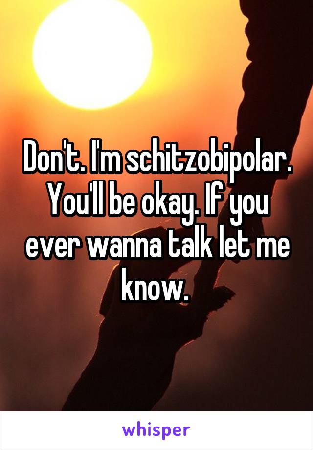 Don't. I'm schitzobipolar. You'll be okay. If you ever wanna talk let me know. 