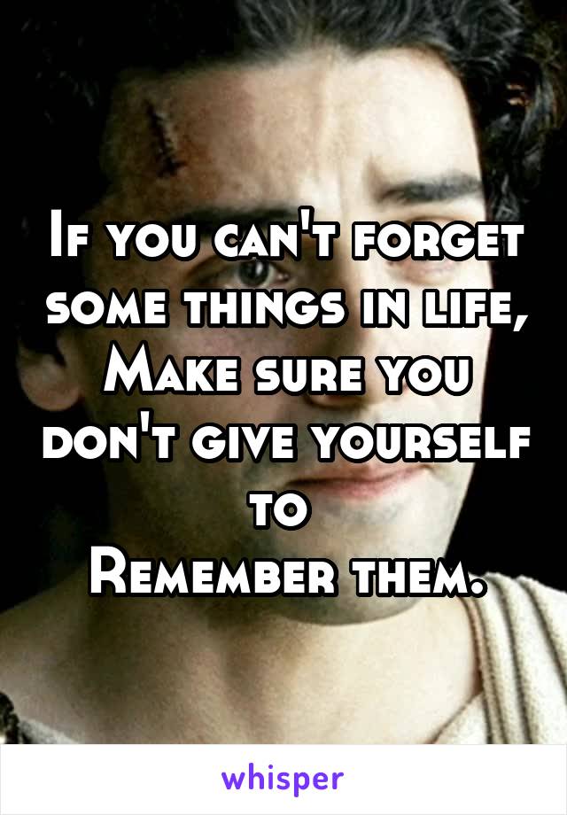 If you can't forget some things in life,
Make sure you don't give yourself to 
Remember them.