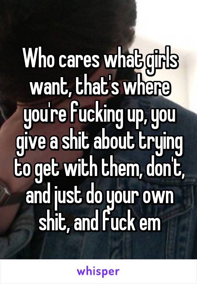 Who cares what girls want, that's where you're fucking up, you give a shit about trying to get with them, don't, and just do your own shit, and fuck em