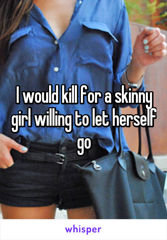 I would kill for a skinny girl willing to let herself go