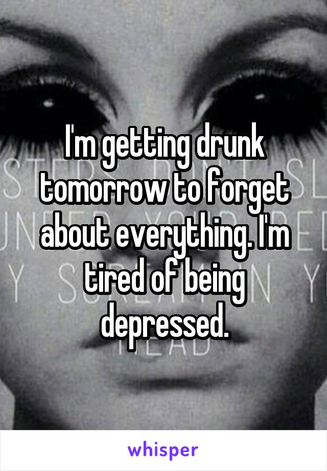 I'm getting drunk tomorrow to forget about everything. I'm tired of being depressed.