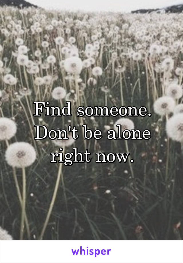 Find someone. Don't be alone right now.