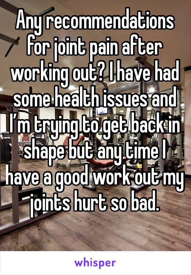 Any recommendations for joint pain after working out? I have had some health issues and I’m trying to get back in shape but any time I have a good work out my joints hurt so bad.