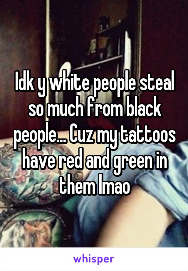 Idk y white people steal so much from black people... Cuz my tattoos have red and green in them lmao