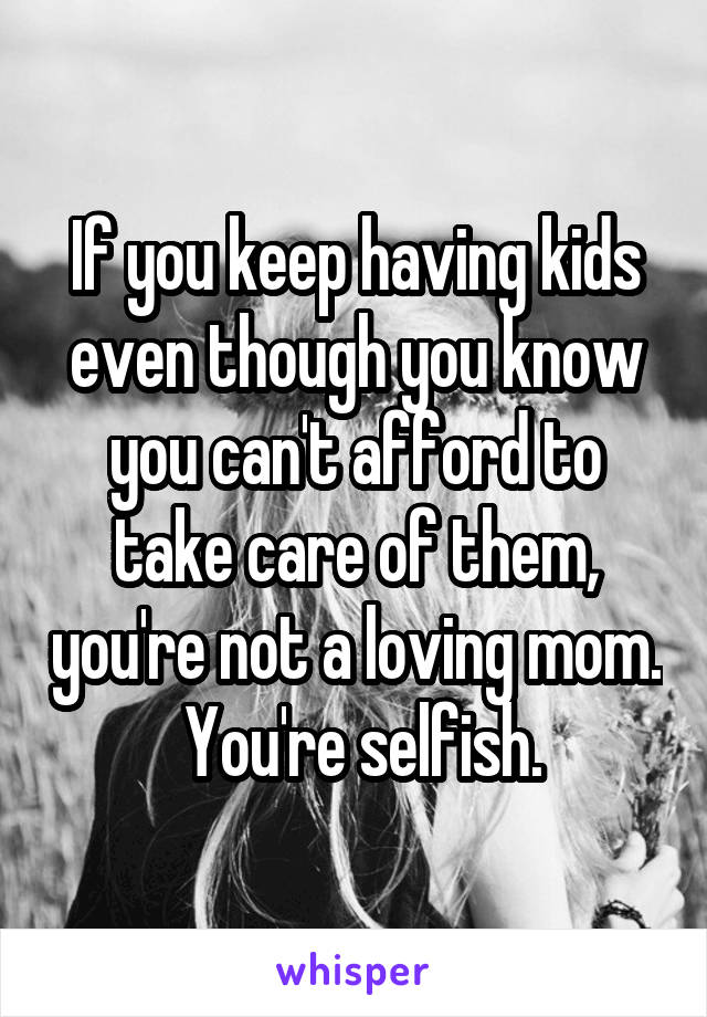 If you keep having kids even though you know you can't afford to take care of them, you're not a loving mom.
 You're selfish.