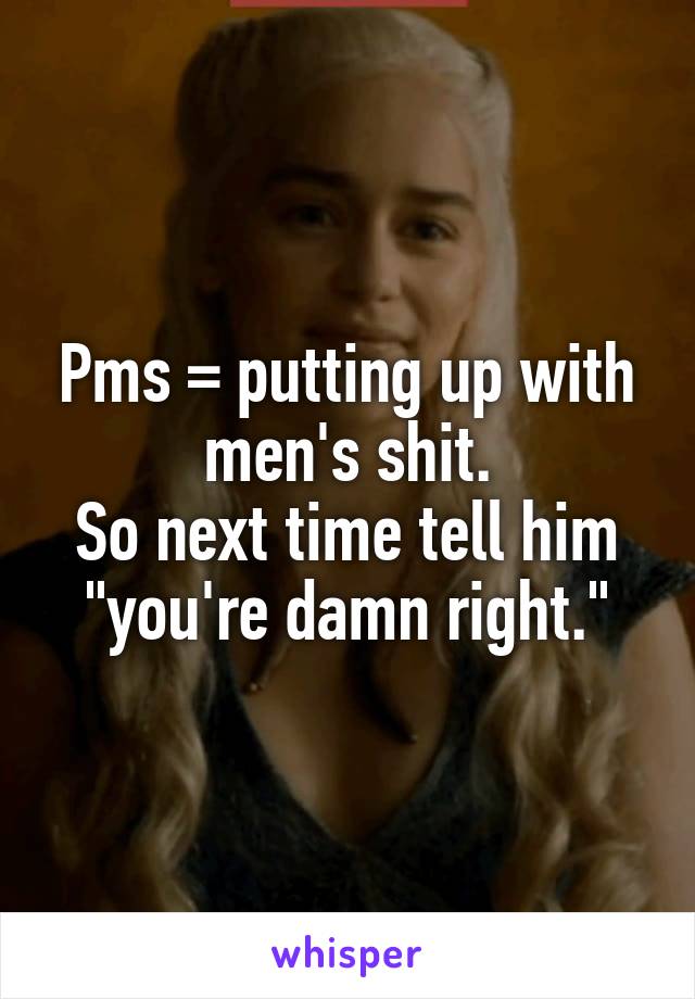 Pms = putting up with men's shit.
So next time tell him "you're damn right."
