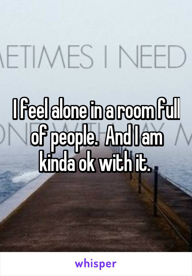 I feel alone in a room full of people.  And I am kinda ok with it. 