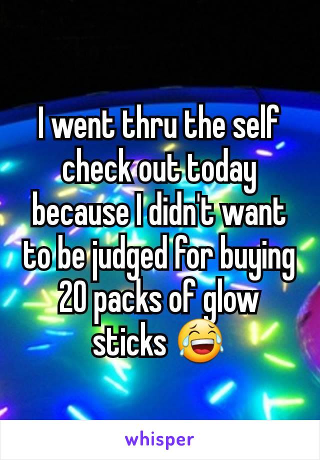 I went thru the self check out today because I didn't want to be judged for buying 20 packs of glow sticks 😂