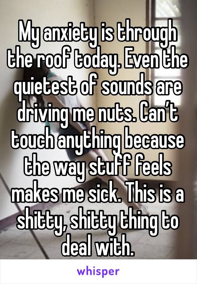 My anxiety is through the roof today. Even the quietest of sounds are driving me nuts. Can’t touch anything because the way stuff feels makes me sick. This is a shitty, shitty thing to deal with. 