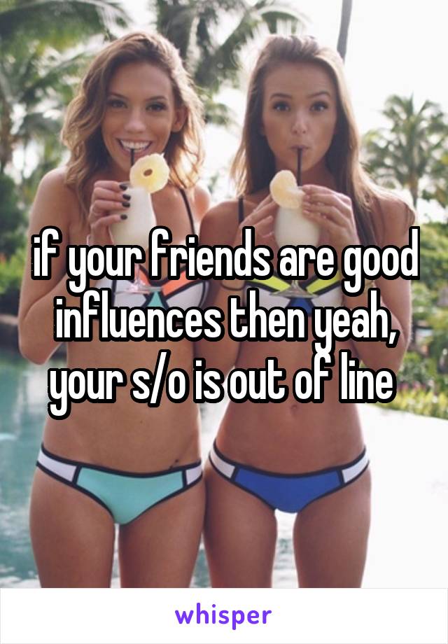 if your friends are good influences then yeah, your s/o is out of line 