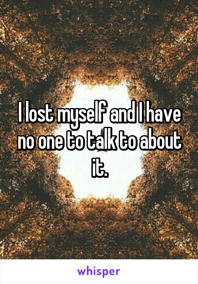 I lost myself and I have no one to talk to about it.