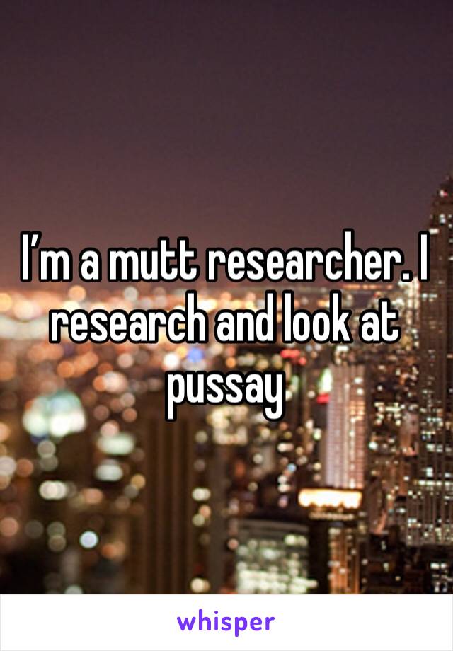 I’m a mutt researcher. I research and look at pussay 