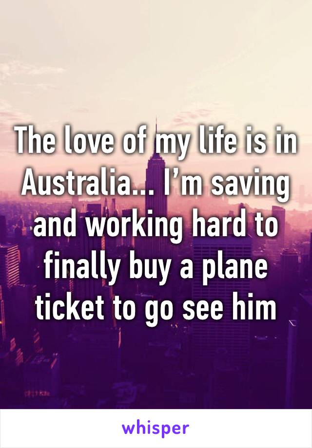 The love of my life is in Australia... I’m saving and working hard to finally buy a plane ticket to go see him