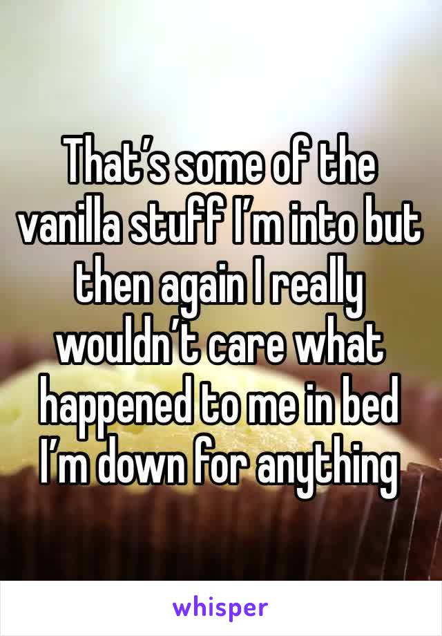 That’s some of the vanilla stuff I’m into but then again I really wouldn’t care what happened to me in bed I’m down for anything