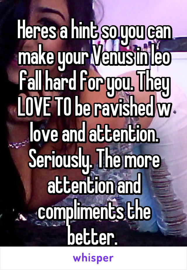 Heres a hint so you can make your Venus in leo fall hard for you. They LOVE TO be ravished w love and attention. Seriously. The more attention and compliments the better. 