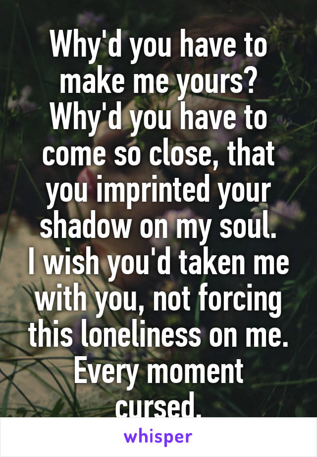 Why'd you have to make me yours? Why'd you have to come so close, that you imprinted your shadow on my soul.
I wish you'd taken me with you, not forcing this loneliness on me.
Every moment cursed.